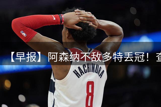 【早报】阿森纳不敌多特丢冠！查洛巴正式转会科莫！