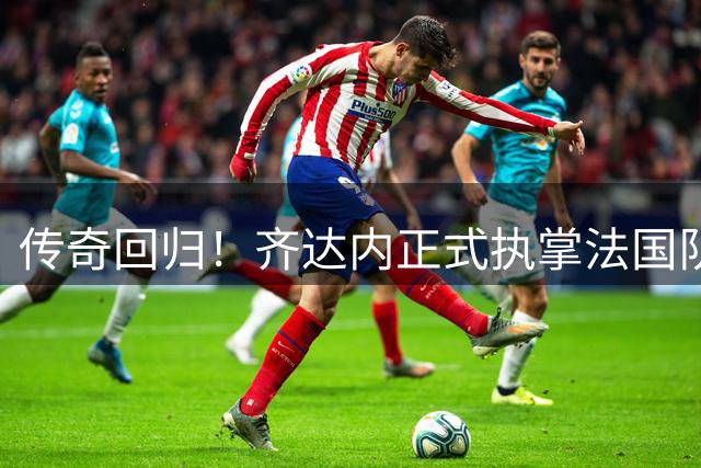 传奇回归！齐达内正式执掌法国队教鞭 开启新时代征程
