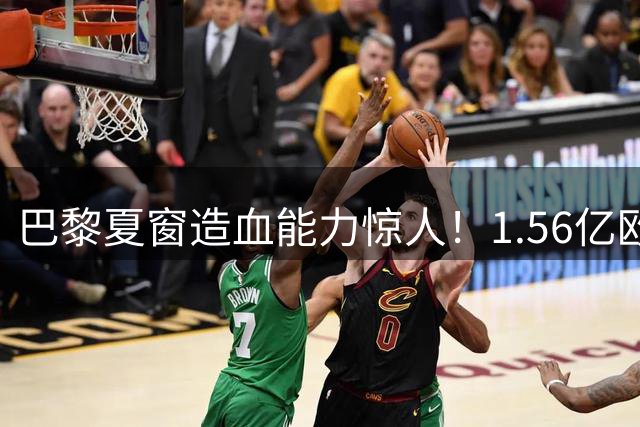 巴黎夏窗造血能力惊人！1.56亿欧元到手后引援大戏将启幕