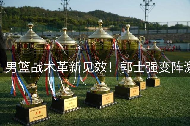男篮战术革新见效！郭士强变阵激活全队，34分狂胜展现新气象