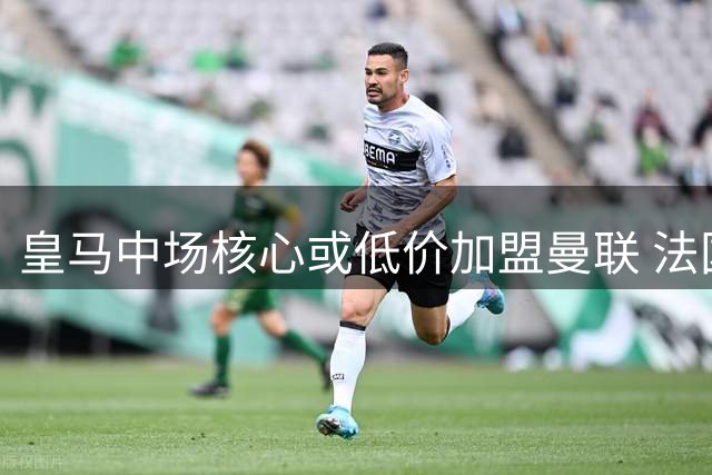 皇马中场核心或低价加盟曼联 法国国脚成红魔补强首选