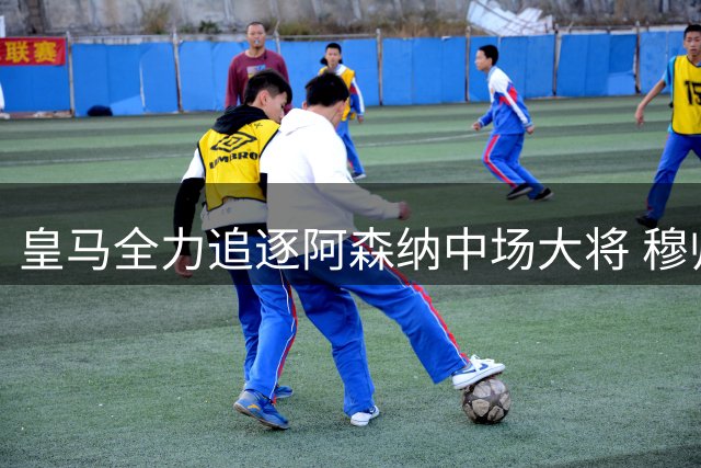 皇马全力追逐阿森纳中场大将 穆帅钦点西班牙国脚补强阵容
