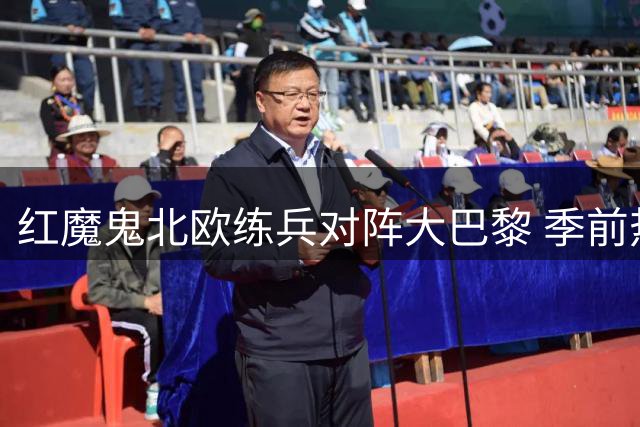 红魔鬼北欧练兵对阵大巴黎 季前热身赛上演欧洲巅峰对决