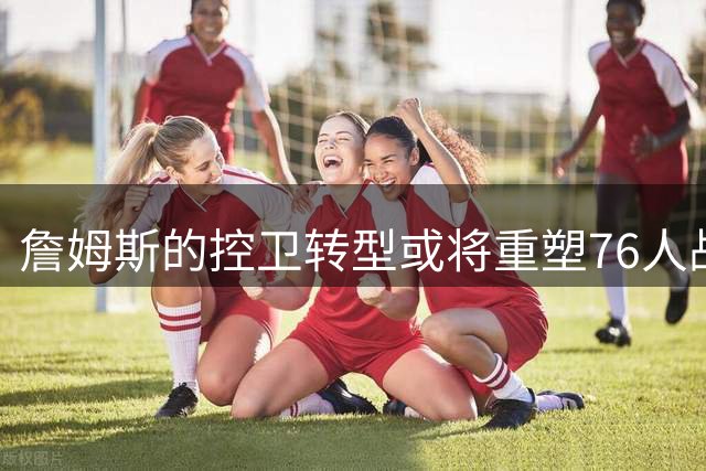 詹姆斯的控卫转型或将重塑76人战术体系