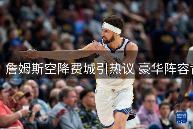 詹姆斯空降费城引热议 豪华阵容背后暗藏三大隐忧