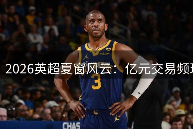 2026英超夏窗风云：亿元交易频现 豪门格局生变