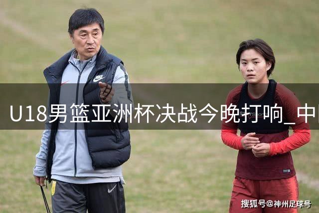 U18男篮亚洲杯决战今晚打响 中国队时隔12年再冲冠